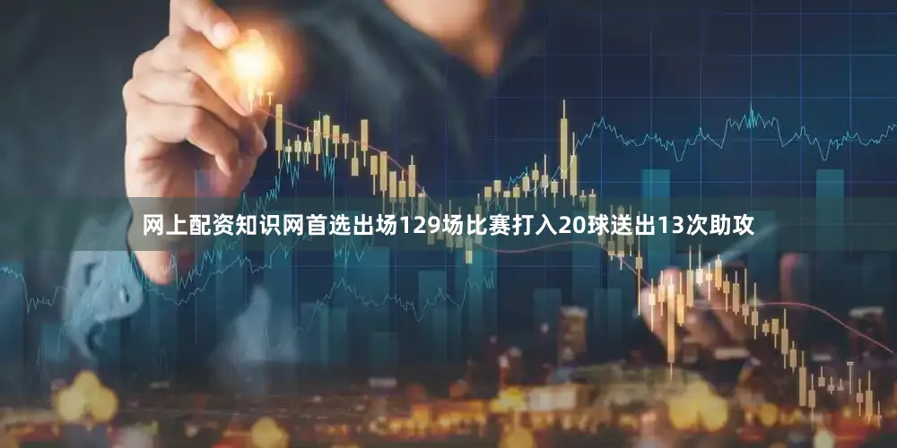 网上配资知识网首选出场129场比赛打入20球送出13次助攻