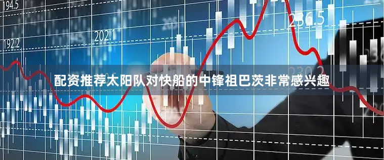 配资推荐太阳队对快船的中锋祖巴茨非常感兴趣