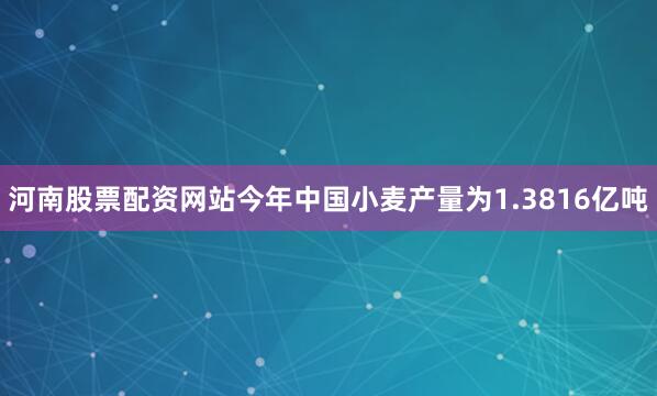河南股票配资网站今年中国小麦产量为1.3816亿吨