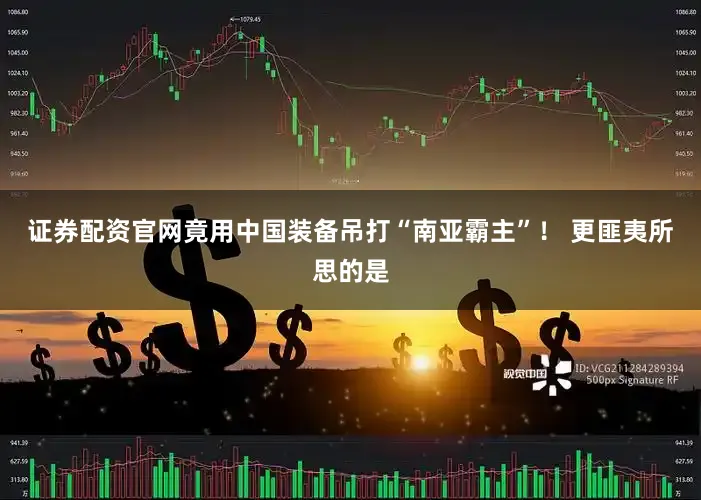 证券配资官网竟用中国装备吊打“南亚霸主”！ 更匪夷所思的是