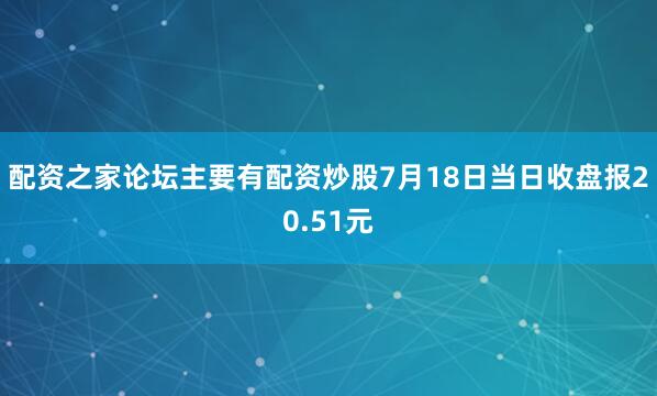 配资之家论坛主要有配资炒股7月18日当日收盘报20.51元