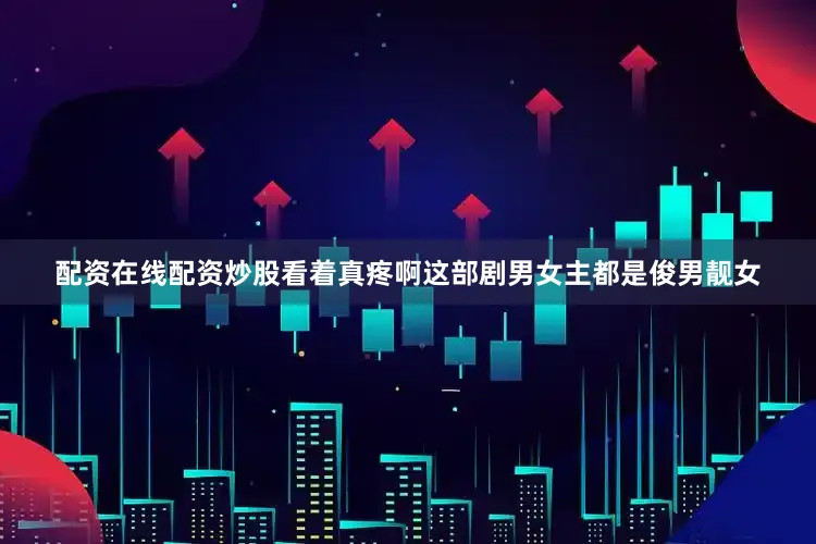 配资在线配资炒股看着真疼啊这部剧男女主都是俊男靓女