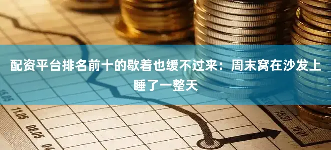 配资平台排名前十的歇着也缓不过来：周末窝在沙发上睡了一整天